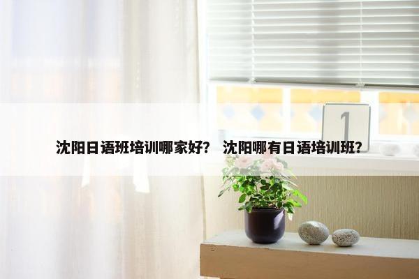 沈阳日语班培训哪家好？ 沈阳哪有日语培训班？