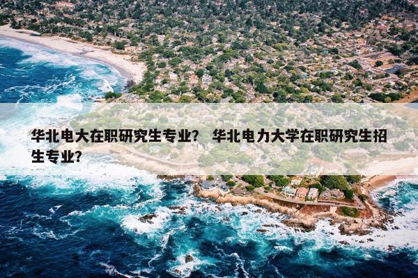 华北电大在职研究生专业？ 华北电力大学在职研究生招生专业？
