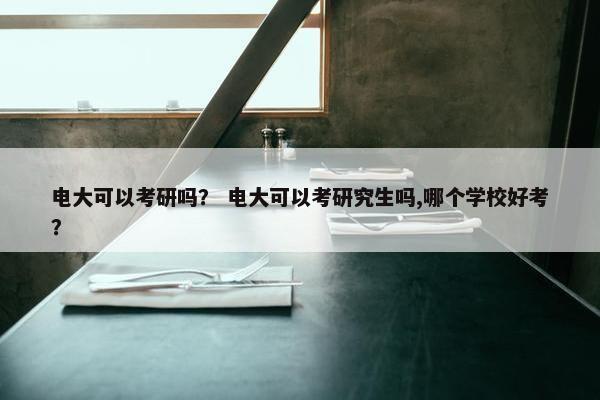 电大可以考研吗？ 电大可以考研究生吗,哪个学校好考？