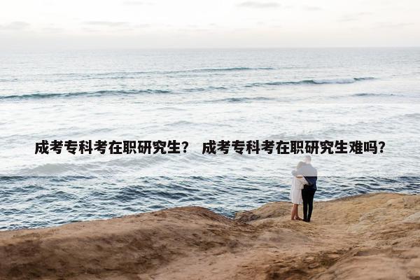 成考专科考在职研究生？ 成考专科考在职研究生难吗？