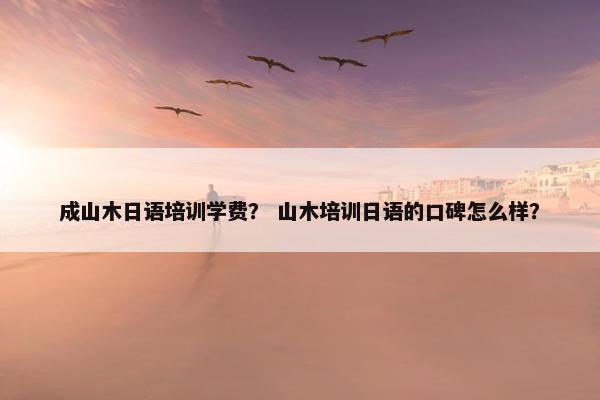 成山木日语培训学费？ 山木培训日语的口碑怎么样？