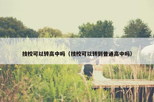 技校可以转高中吗（技校可以转到普通高中吗）