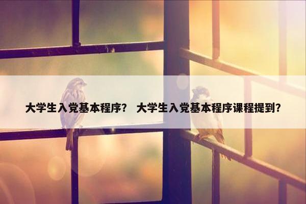 大学生入党基本程序？ 大学生入党基本程序课程提到？