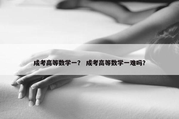 成考高等数学一？ 成考高等数学一难吗？