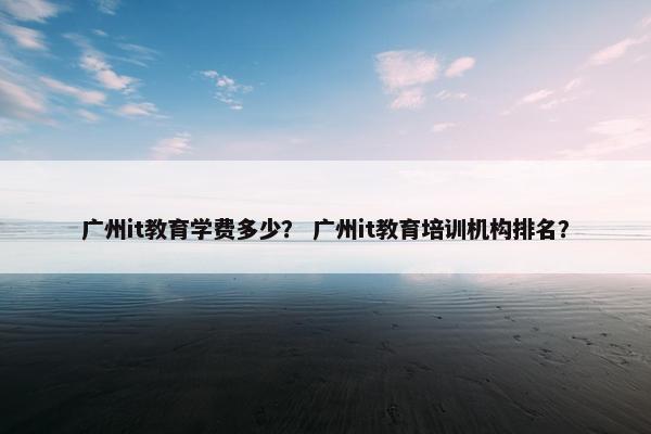 广州it教育学费多少？ 广州it教育培训机构排名？