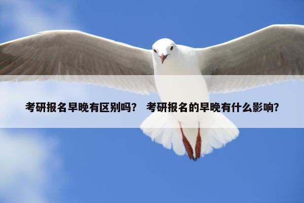 考研报名早晚有区别吗？ 考研报名的早晚有什么影响？
