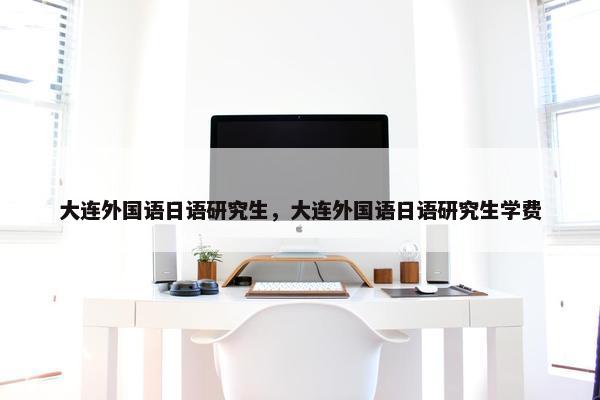 大连外国语日语研究生，大连外国语日语研究生学费