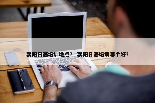 襄阳日语培训地点？ 襄阳日语培训哪个好？