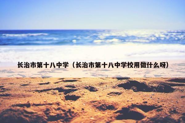 长治市第十八中学（长治市第十八中学校用做什么呀）