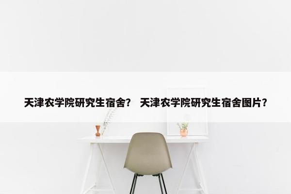 天津农学院研究生宿舍？ 天津农学院研究生宿舍图片？