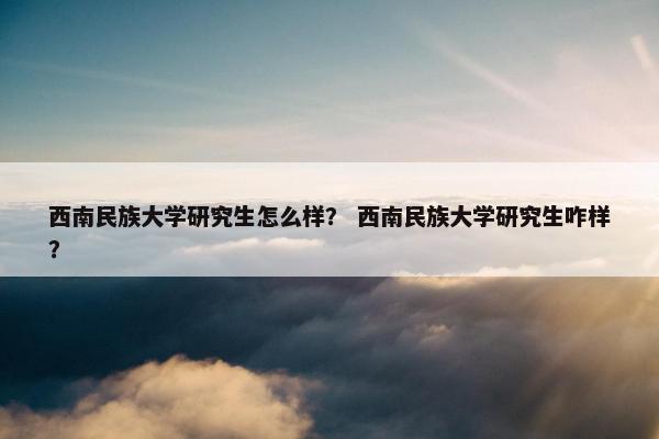 西南民族大学研究生怎么样？ 西南民族大学研究生咋样？