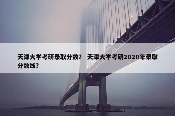 天津大学考研录取分数？ 天津大学考研2020年录取分数线？