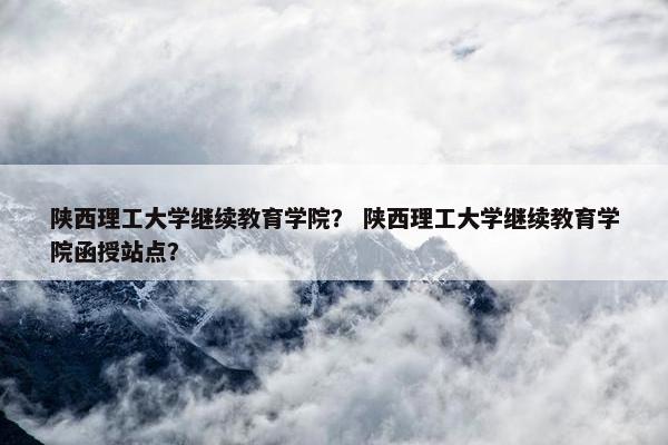 陕西理工大学继续教育学院？ 陕西理工大学继续教育学院函授站点？