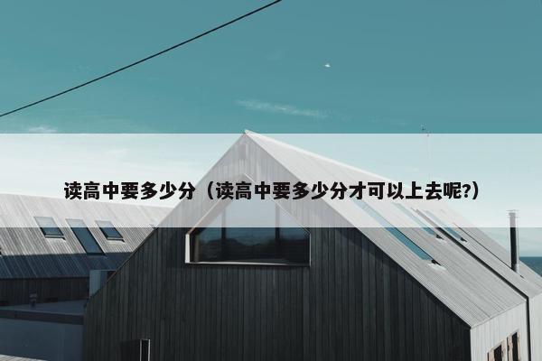 读高中要多少分（读高中要多少分才可以上去呢?）