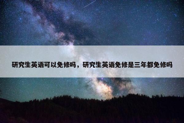 研究生英语可以免修吗，研究生英语免修是三年都免修吗