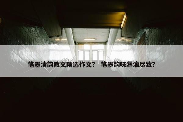 笔墨清韵散文精选作文？ 笔墨韵味淋漓尽致？