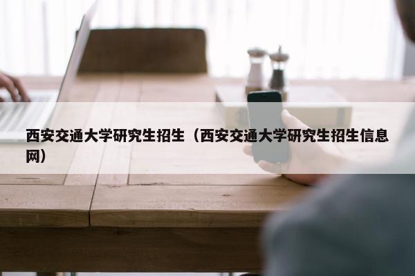 西安交通大学研究生招生（西安交通大学研究生招生信息网）