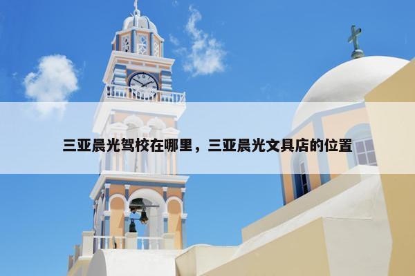 三亚晨光驾校在哪里，三亚晨光文具店的位置