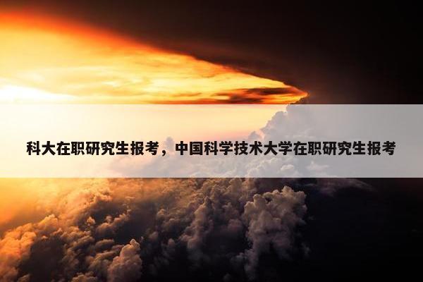 科大在职研究生报考，中国科学技术大学在职研究生报考