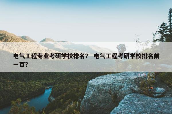 电气工程专业考研学校排名？ 电气工程考研学校排名前一百？