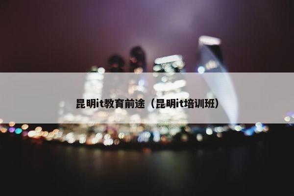 昆明it教育前途（昆明it培训班）
