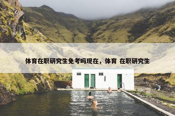 体育在职研究生免考吗现在，体育 在职研究生