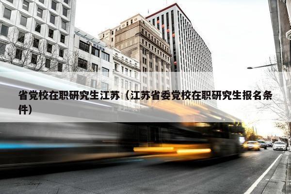 省党校在职研究生江苏（江苏省委党校在职研究生报名条件）