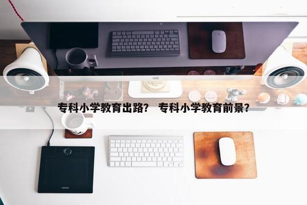 专科小学教育出路？ 专科小学教育前景？