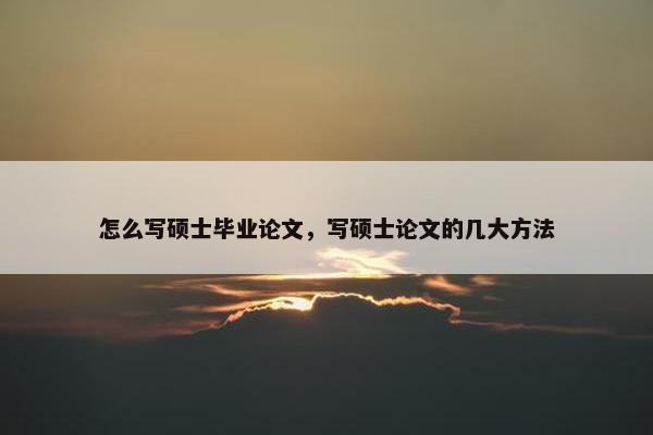 怎么写硕士毕业论文，写硕士论文的几大方法