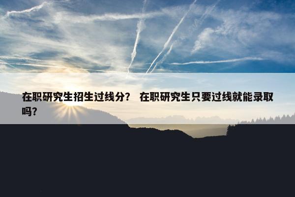 在职研究生招生过线分？ 在职研究生只要过线就能录取吗？