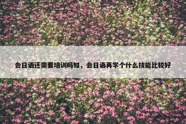 会日语还需要培训吗知，会日语再学个什么技能比较好