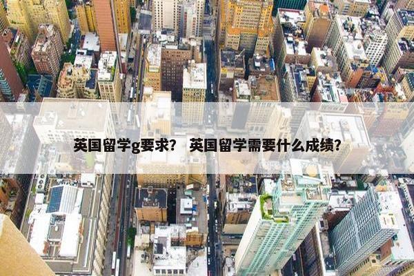 英国留学g要求？ 英国留学需要什么成绩？