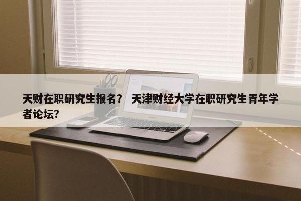 天财在职研究生报名？ 天津财经大学在职研究生青年学者论坛？
