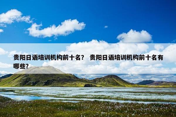 贵阳日语培训机构前十名？ 贵阳日语培训机构前十名有哪些？