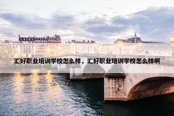 汇好职业培训学校怎么样，汇好职业培训学校怎么样啊