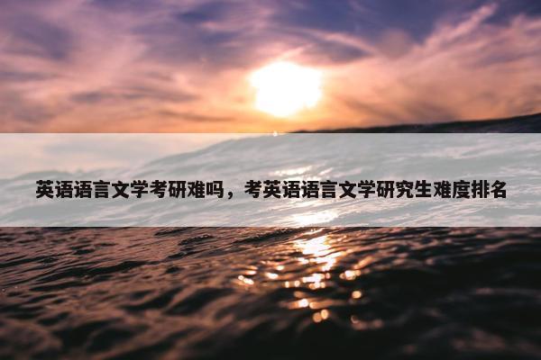 英语语言文学考研难吗，考英语语言文学研究生难度排名