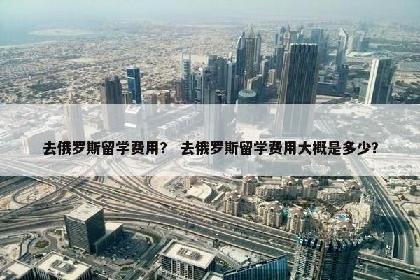 去俄罗斯留学费用？ 去俄罗斯留学费用大概是多少？