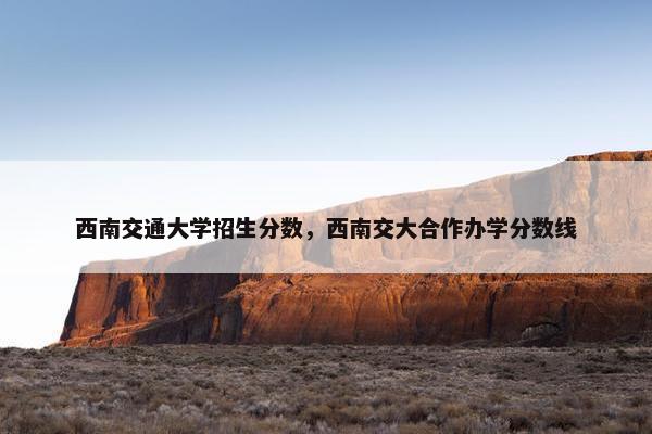西南交通大学招生分数，西南交大合作办学分数线