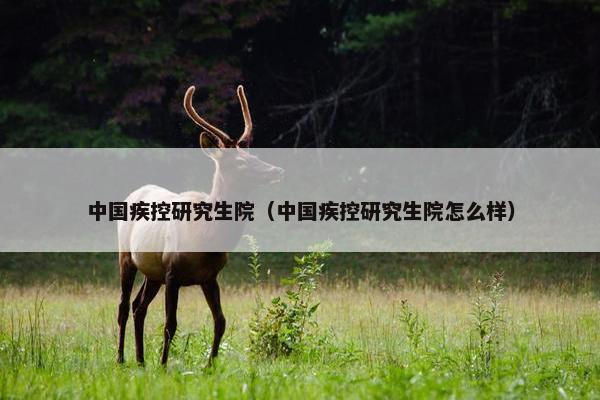 中国疾控研究生院（中国疾控研究生院怎么样）