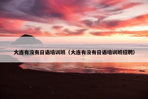大连有没有日语培训班（大连有没有日语培训班招聘）