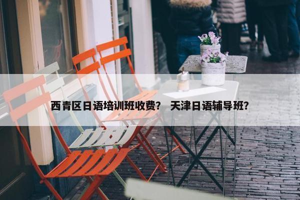 西青区日语培训班收费？ 天津日语辅导班？