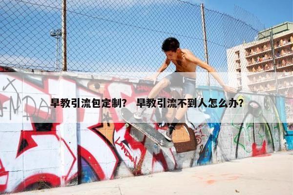 早教引流包定制？ 早教引流不到人怎么办？