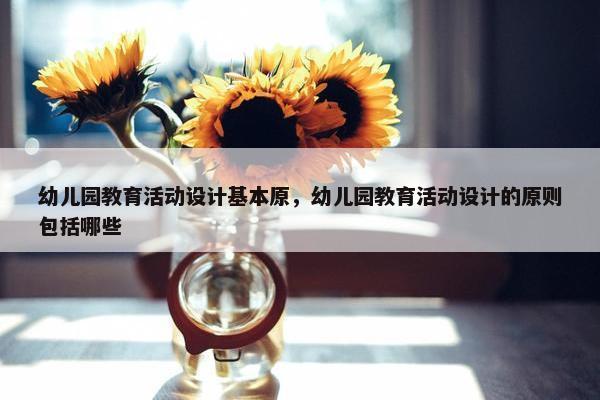 幼儿园教育活动设计基本原，幼儿园教育活动设计的原则包括哪些
