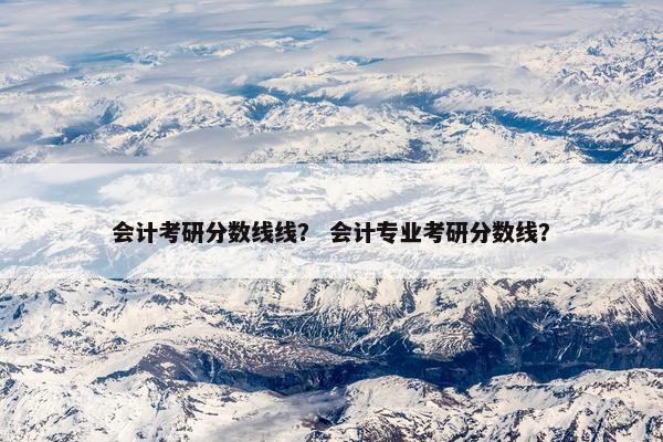 会计考研分数线线？ 会计专业考研分数线？