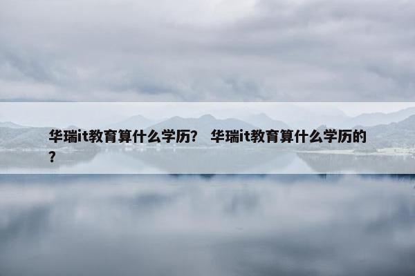 华瑞it教育算什么学历？ 华瑞it教育算什么学历的？