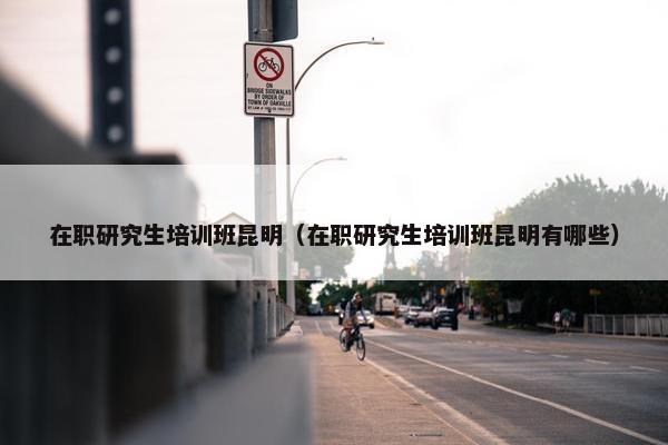 在职研究生培训班昆明（在职研究生培训班昆明有哪些）