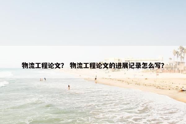 物流工程论文？ 物流工程论文的进展记录怎么写？