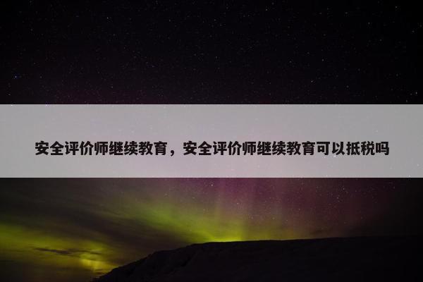 安全评价师继续教育，安全评价师继续教育可以抵税吗