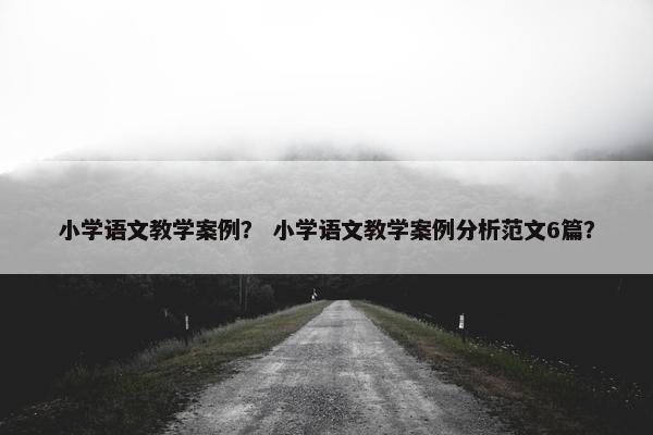 小学语文教学案例？ 小学语文教学案例分析范文6篇？
