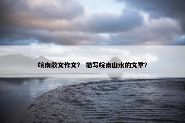 皖南散文作文？ 描写皖南山水的文章？